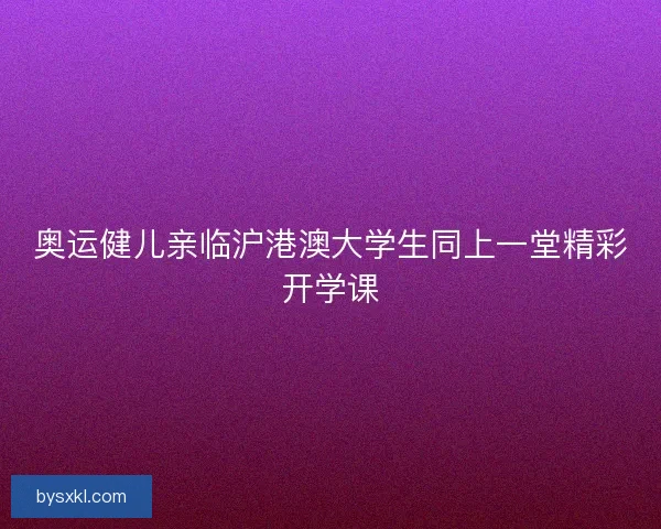 奥运健儿亲临沪港澳大学生同上一堂精彩开学课