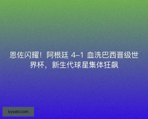 恩佐闪耀！阿根廷 4-1 血洗巴西晋级世界杯，新生代球星集体狂飙