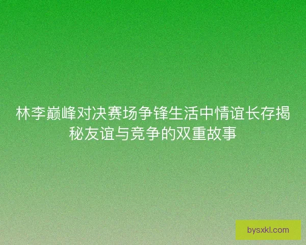 林李巅峰对决赛场争锋生活中情谊长存揭秘友谊与竞争的双重故事