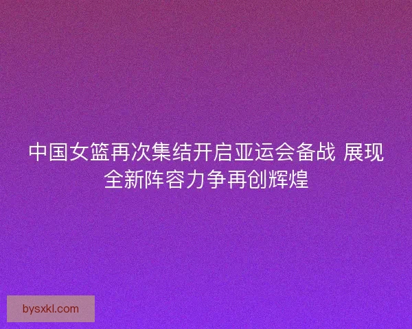 中国女篮再次集结开启亚运会备战 展现全新阵容力争再创辉煌