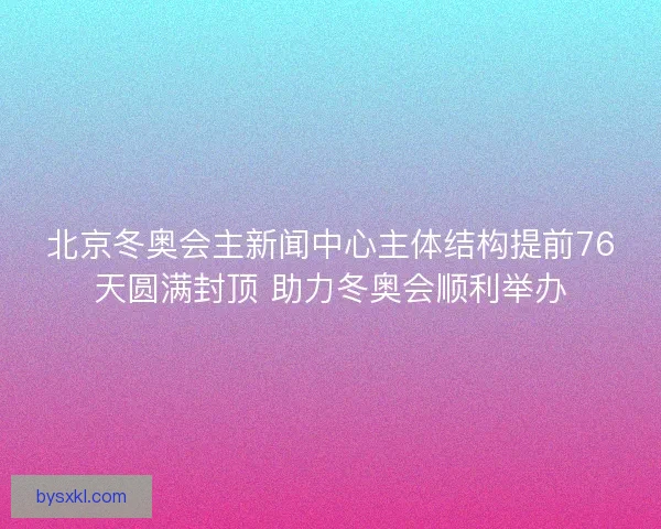 北京冬奥会主新闻中心主体结构提前76天圆满封顶 助力冬奥会顺利举办