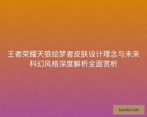 王者荣耀天狼绘梦者皮肤设计理念与未来科幻风格深度解析全面赏析