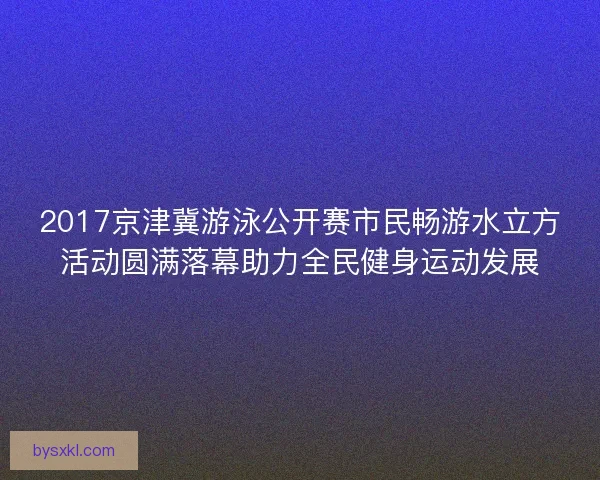 2017京津冀游泳公开赛市民畅游水立方活动圆满落幕助力全民健身运动发展