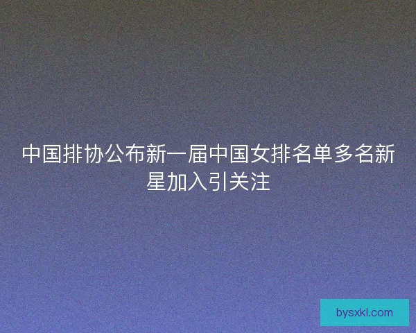 中国排协公布新一届中国女排名单多名新星加入引关注