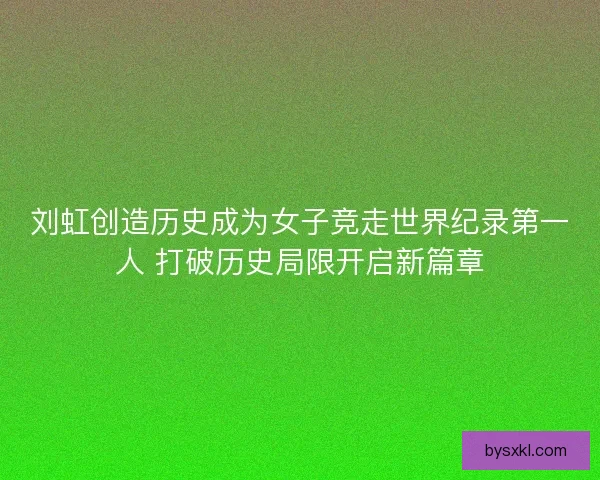 刘虹创造历史成为女子竞走世界纪录第一人 打破历史局限开启新篇章
