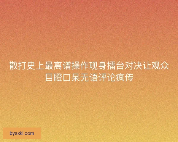 散打史上最离谱操作现身擂台对决让观众目瞪口呆无语评论疯传