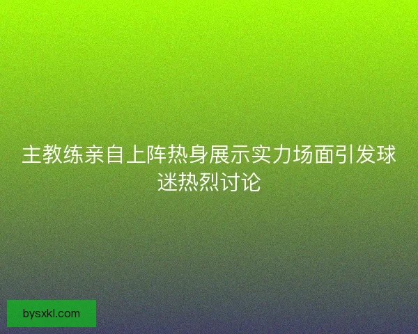 主教练亲自上阵热身展示实力场面引发球迷热烈讨论