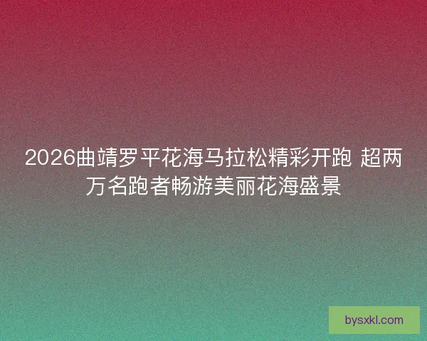 2026曲靖罗平花海马拉松精彩开跑 超两万名跑者畅游美丽花海盛景