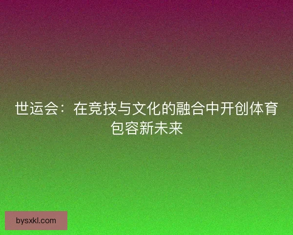 世运会：在竞技与文化的融合中开创体育包容新未来
