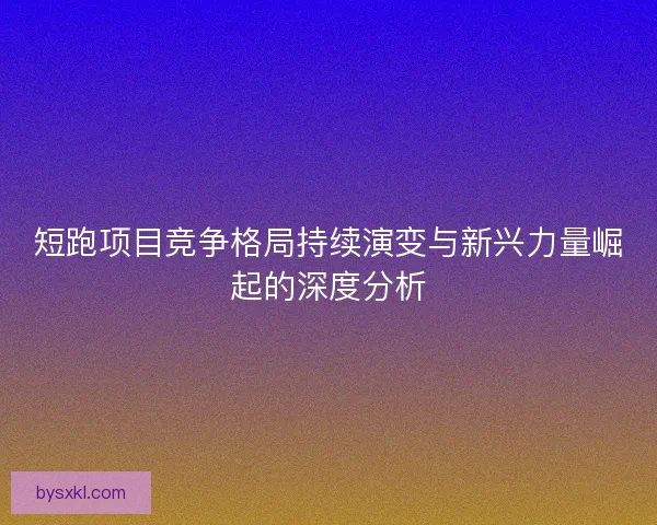 短跑项目竞争格局持续演变与新兴力量崛起的深度分析