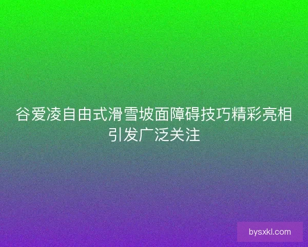 谷爱凌自由式滑雪坡面障碍技巧精彩亮相引发广泛关注