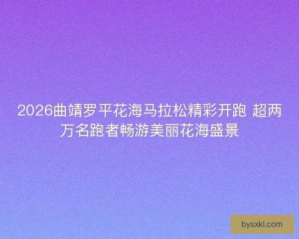 2026曲靖罗平花海马拉松精彩开跑 超两万名跑者畅游美丽花海盛景