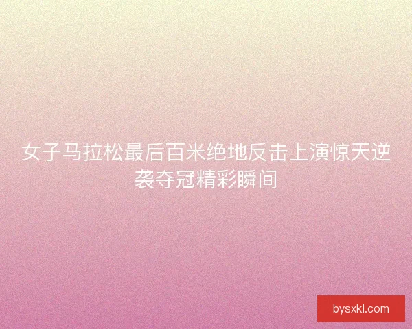 女子马拉松最后百米绝地反击上演惊天逆袭夺冠精彩瞬间