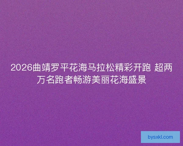 2026曲靖罗平花海马拉松精彩开跑 超两万名跑者畅游美丽花海盛景