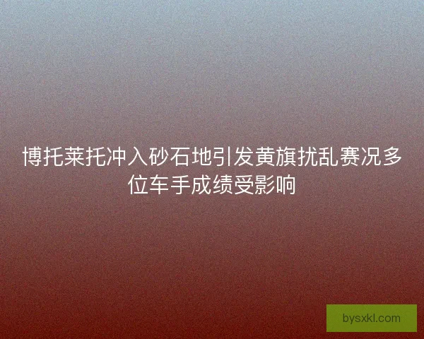 博托莱托冲入砂石地引发黄旗扰乱赛况多位车手成绩受影响