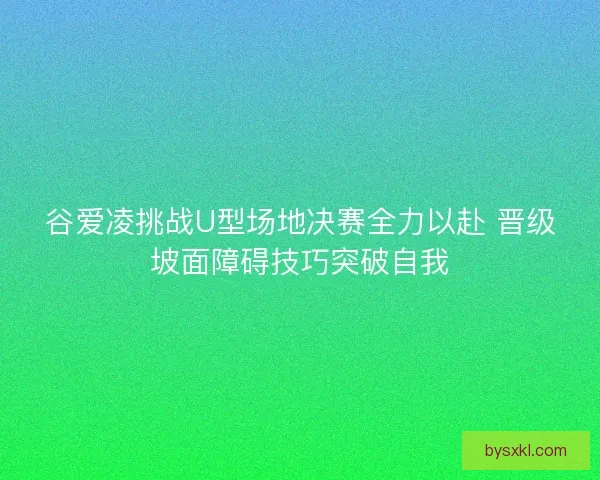 谷爱凌挑战U型场地决赛全力以赴 晋级坡面障碍技巧突破自我