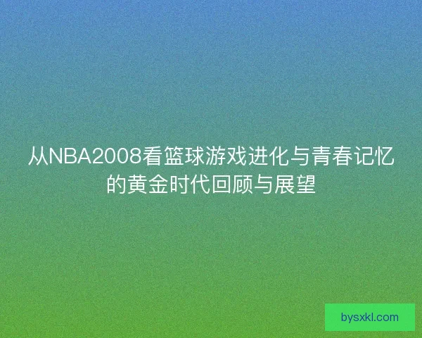 从NBA2008看篮球游戏进化与青春记忆的黄金时代回顾与展望