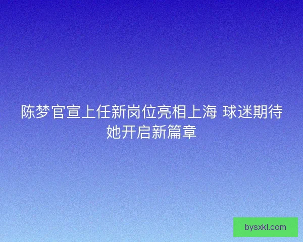 陈梦官宣上任新岗位亮相上海 球迷期待她开启新篇章