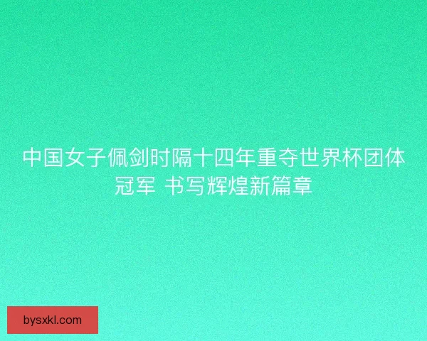 中国女子佩剑时隔十四年重夺世界杯团体冠军 书写辉煌新篇章