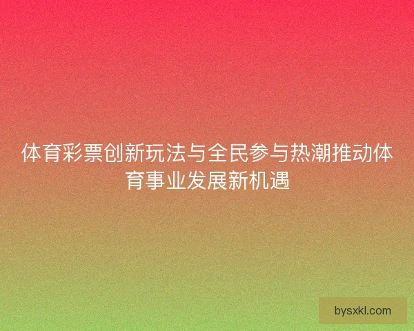 体育彩票创新玩法与全民参与热潮推动体育事业发展新机遇