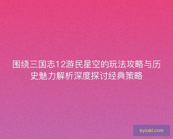 围绕三国志12游民星空的玩法攻略与历史魅力解析深度探讨经典策略