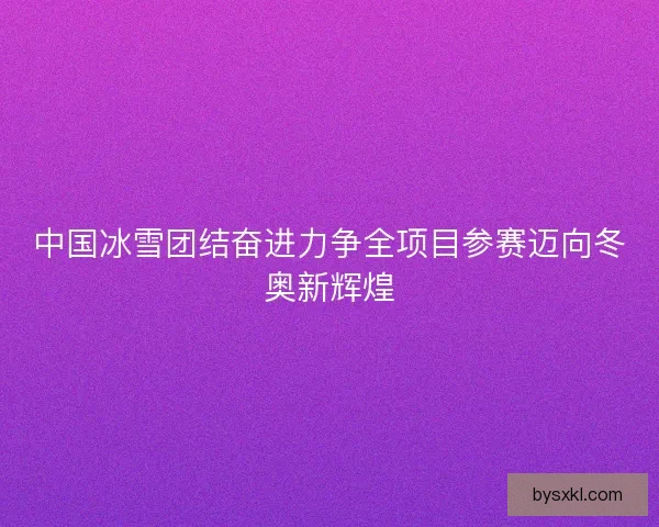 中国冰雪团结奋进力争全项目参赛迈向冬奥新辉煌