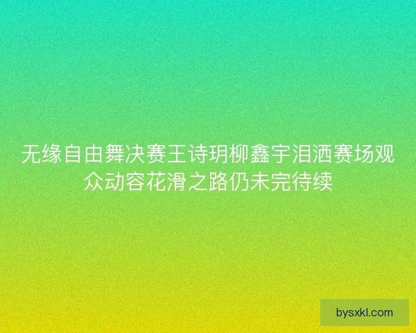 无缘自由舞决赛王诗玥柳鑫宇泪洒赛场观众动容花滑之路仍未完待续